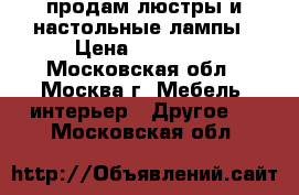 продам люстры и настольные лампы › Цена ­ 25 000 - Московская обл., Москва г. Мебель, интерьер » Другое   . Московская обл.